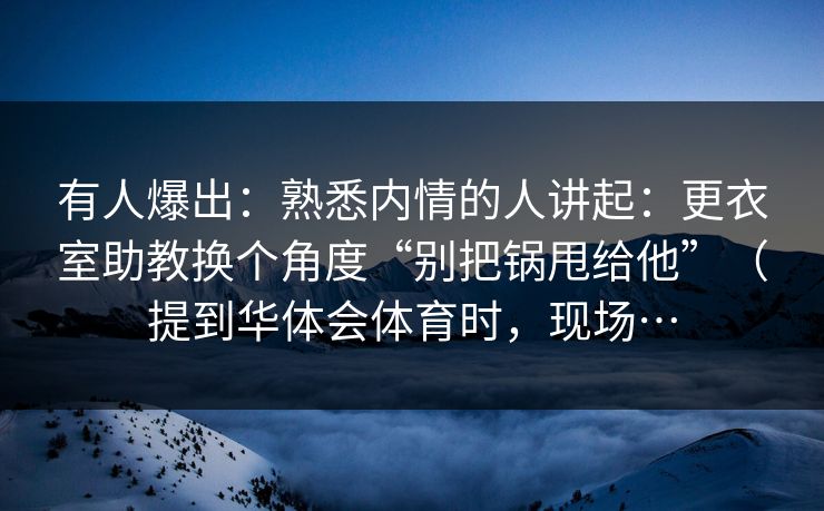有人爆出：熟悉内情的人讲起：更衣室助教换个角度“别把锅甩给他”（提到华体会体育时，现场…